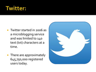  Twitter started in 2006 as
a microblogging service
and was limited to 140
text (txt) characters at a
time.
 There are approximately
645,750,000 registered
users today.
 