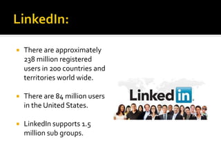  There are approximately
238 million registered
users in 200 countries and
territories world wide.
 There are 84 million users
in the United States.
 LinkedIn supports 1.5
million sub groups.
 