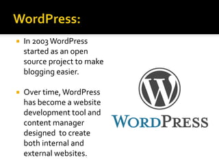  In 2003 WordPress
started as an open
source project to make
blogging easier.
 Over time,WordPress
has become a website
development tool and
content manager
designed to create
both internal and
external websites.
 