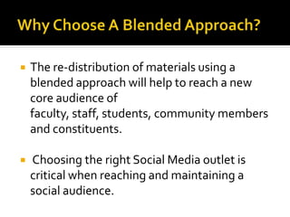  The re-distribution of materials using a
blended approach will help to reach a new
core audience of
faculty, staff, students, community members
and constituents.
 Choosing the right Social Media outlet is
critical when reaching and maintaining a
social audience.
 