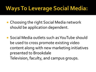  Choosing the right Social Media network
should be application dependent.
 Social Media outlets such asYouTube should
be used to cross promote existing video
content along with new marketing initiatives
presented to Brookdale
Television, faculty, and campus groups.
 