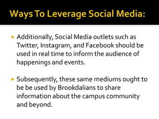  Additionally, Social Media outlets such as
Twitter, Instagram, and Facebook should be
used in real time to inform the audience of
happenings and events.
 Subsequently, these same mediums ought to
be be used by Brookdalians to share
information about the campus community
and beyond.
 