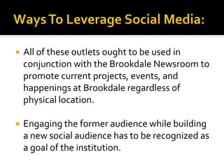  All of these outlets ought to be used in
conjunction with the Brookdale Newsroom to
promote current projects, events, and
happenings at Brookdale regardless of
physical location.
 Engaging the former audience while building
a new social audience has to be recognized as
a goal of the institution.
 