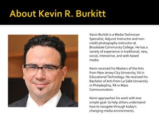 Kevin Burkitt is a Media Technician
Specialist, Adjunct Instructor and non-
credit photography instructor at
Brookdale Community College. He has a
variety of experience in traditional, new,
social, interactive, and web-based
media.
Kevin received his Masters of the Arts
from New Jersey City University, NJ in
Educational Technology. He received his
Bachelor of Arts from La Salle University
in Philadelphia, PA in Mass
Communication.
Kevin approaches his work with one
simple goal: to help others understand
how to navigate through today’s
changing media environments.
 