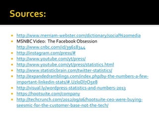  http://www.merriam-webster.com/dictionary/social%20media
 MSNBCVideo: The Facebook Obsession
http://www.cnbc.com/id/39618344
 http://instagram.com/press/#
 http://www.youtube.com/yt/press/
 http://www.youtube.com/yt/press/statistics.html
 http://www.statisticbrain.com/twitter-statistics/
 http://expandedramblings.com/index.php/by-the-numbers-a-few-
important-linkedin-stats/#.Uzl0Dl7O5e8
 http://visual.ly/wordpress-statistics-and-numbers-2013
 https://hootsuite.com/company
 http://techcrunch.com/2012/09/06/hootsuite-ceo-were-buying-
seesmic-for-the-customer-base-not-the-tech/
 