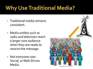  Traditional media remains
consistent.
 Media outlets such as
radio and television reach
a larger core audience
when they are ready to
receive the message.
 Not everyone uses
Social, orWeb-Driven
Media.
 