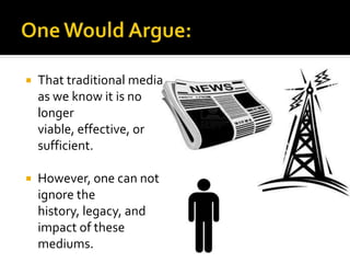  That traditional media
as we know it is no
longer
viable, effective, or
sufficient.
 However, one can not
ignore the
history, legacy, and
impact of these
mediums.
 