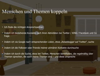 09.11.11 Seite  Ich finde die richtigen Ansprechpartner: Indem ich bestehende Kontakte nach ihren Aktivitäten bei Twitter / XING / Facebook und Co frage Indem ich via Google nach entsprechenden Listen, etwa „Reiseblogger auf Twitter “, suche Indem ich die Follower oder Friends meiner primären Kontakte durchsuche Indem ich durch die Suche, etwa bei Twitter, Menschen identifiziere, die regelmäßig über  Themen sprechen, die auch meine Themen sind – und diese anspreche  Menschen und Themen koppeln 
