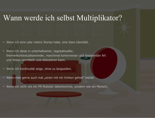 09.11.11 Seite  Wenn ich eine oder mehre Stories habe, eine klare Identität. Wenn ich diese in unterhaltsamer, tagesaktueller,  themenkontextualisierender, manchmal kontroverser und spannender Art  und Weise vermitteln und diskutieren kann.  Wenn ich Kontinuität zeige, ohne zu langweilen.  Wenn man gerne auch mal „einen mit mir trinken gehen “ würde.  Wenn ich nicht wie ein PR-Roboter daherkomme, sondern wie ein Mensch.  Wann werde ich selbst Multiplikator?  