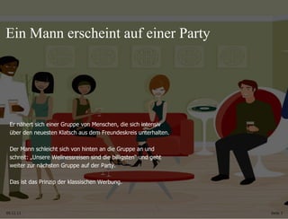 09.11.11 Seite  Er nähert sich einer Gruppe von Menschen, die sich intensiv  über den neuesten Klatsch aus dem Freundeskreis unterhalten. Der Mann schleicht sich von hinten an die Gruppe an und  schreit: „Unsere Wellnessreisen sind die billigsten “ und geht  weiter zur nächsten Gruppe auf der Party. Das ist das Prinzip der klassischen Werbung.  Ein Mann erscheint auf einer Party 