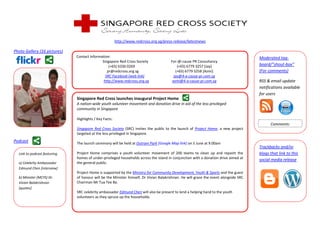 http://www.redcross.org.sg/press-release/latestnews

Photo Gallery (16 pictures)
                              Contact Information:                                                                                    Moderated tag-
                                             Singapore Red Cross Society               For-@-cause PR Consultancy
                                                 (+65) 6336 0269                           (+65) 6779 3257 [Jay]                      board/”shout-box”
                                                pr@redcross.org.sg                        (+65) 6779 3258 [Azmi]                      (For comments)
                                               SRC Facebook (web link)                   jay@4-a-cause-pr.com.sg
                                              http://www.redcross.org.sg                azmi@4-a-cause-pr.com.sg                      RSS & email update
                                                                                                                                      notifications available
                                                                                                                                      for users
                              Singapore Red Cross launches inaugural Project Home
                              A nation-wide youth volunteer movement and donation drive in aid of the less privileged
                              community in Singapore

                              Highlights / Key Facts:
                                                                                                                                            Comments:
                              Singapore Red Cross Society (SRC) invites the public to the launch of Project Home, a new project
                              targeted at the less privileged in Singapore.
Podcast                       The launch ceremony will be held at Outram Park [Google Map link] on 5 June at 9.00am
                                                                                                                                      Trackbacks and/or
  Link to podcast featuring   Project Home comprises a youth volunteer movement of 200 teams to clean up and repaint the              blogs that link to this
                              homes of under-privileged households across the island in conjunction with a donation drive aimed at    social media release
  a) Celebrity Ambassador     the general public.
  Edmund Chen [interview]
                              Project Home is supported by the Ministry for Community Development, Youth & Sports and the guest
  b) Minister (MCYS) Dr.      of honour will be the Minister himself, Dr Vivian Balakrishnan. He will grace the event alongside SRC
  Vivian Balakrishnan         Chairman Mr Tua Tee Ba.
  [quotes]
                              SRC celebrity ambassador Edmund Chen will also be present to lend a helping hand to the youth
                              volunteers as they spruce up the households.
 