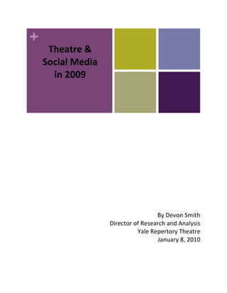  
 
 

         Theatre & 
 
 
 
 
 
        Social Media 
 
          in 2009 
 
     
     
               
 
 
 
 
 
 
 
 
 
 
 
 
 
 
 
 
 
 
 
 
                                         By Devon Smith 
                        Director of Research and Analysis 
                                  Yale Repertory Theatre 
                                          January 8, 2010 
 