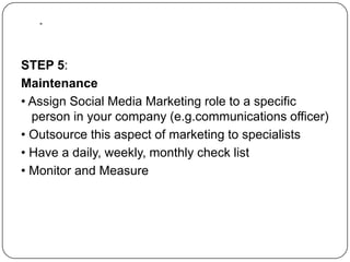 .STEP 5:Maintenance• Assign Social Media Marketing role to a specific person in your company (e.g.communications officer)• Outsource this aspect of marketing to specialists • Have a daily, weekly, monthly check list• Monitor and Measure