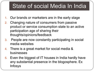 State of social Media In IndiaOur brands or marketers are in the early stage Changing nature of consumers from passive product or service consumption state to an active participation age of sharing their thoughts/opinions/feedback People are now constantly participating in social media websites There is a great market for social media & businesses Even the biggest of IT houses in India hardly have any substantial presence in the blogosphere. Ex Infosys 