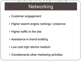 Benefits of Social Media NetworkingCustomer engagementHigher search engine rankings / presence Higher traffic to the site Assistance in brand building Low cost high returns mediumComplements other marketing activities 