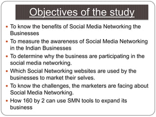 Objectives of the studyTo know the benefits of Social Media Networking the BusinessesTo measure the awareness of Social Media Networking in the Indian Businesses To determine why the business are participating in the social media networking.Which Social Networking websites are used by the businesses to market their selves.To know the challenges, the marketers are facing about Social Media Networking.How 160 by 2 can use SMN tools to expand its business
