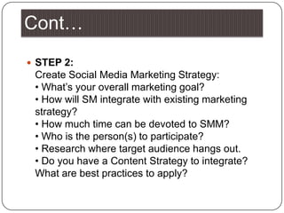 Cont…STEP 2:                                                                                                                                           Create Social Media Marketing Strategy:                                                                                                • What’s your overall marketing goal?                                                                                                     • How will SM integrate with existing marketing strategy?                                                                                         • How much time can be devoted to SMM?                                                                                                • Who is the person(s) to participate?                                                                                                      • Research where target audience hangs out.                                                                                                   • Do you have a Content Strategy to integrate? What are best practices to apply?