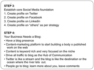 .STEP 3:Establish core Social Media foundation1. Create profile on Twitter2. Create profile on Facebook3. Create profile on LinkedIn4. Create profile on “others” as per strategySTEP 4:Your Business Needs a Blog:• Have a blog presence• Content-marketing platform to start building a body o published work on the web• Content is keyword rich and very focused on the niche• Drive all traffic to blog as the Hub of Communication• Twitter is like a stream and the blog is like the destination or the ocean where the river lets  out.                                                                                                                                                • People go to blog; learn more about you, leave comments