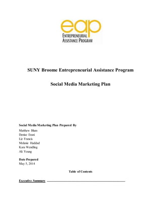 SUNY Broome Entrepreneurial Assistance Program 
Social Media Marketing Plan 
Social Media Marketing Plan Prepared By 
Matthew Blum 
Denise Erani 
Liz Francis 
Melanie Haddad 
Kara Wendling 
Ali Young 
Date Prepared 
May 5, 2014 
Table of Contents 
Executive Summary ................................................................................................... 
 