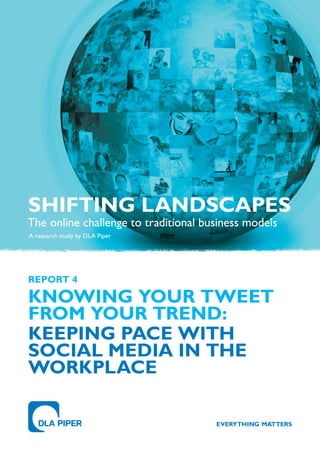 SHIFTING LANDSCAPES
The online challenge to traditional business models
A research study by DLA Piper




REPoRT 4

KNoWING YoUR TWEET
FRoM YoUR TREND:
KEEPING PACE WITH
SoCIAL MEDIA IN THE
WoRKPLACE
 