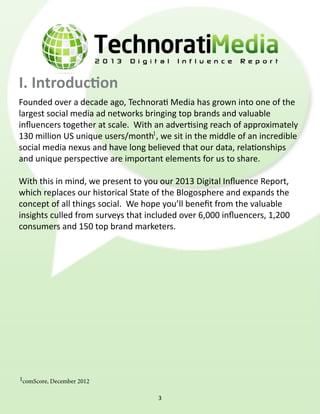 comScore, December 2012
Founded over a decade ago, Technorati Media has grown into one of the
largest social media ad networks bringing top brands and valuable
influencers together at scale.  With an advertising reach of approximately
130 million US unique users/month , we sit in the middle of an incredible
social media nexus and have long believed that our data, relationships
and unique perspective are important elements for us to share.
With this in mind, we present to you our 2013 Digital Influence Report,
which replaces our historical State of the Blogosphere and expands the
concept of all things social.  We hope you’ll benefit from the valuable
insights culled from surveys that included over 6,000 influencers, 1,200
consumers and 150 top brand marketers.
1
1
I. Introduction
3
 
