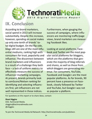 IX. Conclusion
According to brand marketers,
social spend in 2013 will increase
substantially. Despite this increase,
however, spending on social makes
up only one-tenth of brands’ to-
tal digital budget. On the flip side,
blogs still are one of the most influ-
ential mediums, ranking high with
consumers for trust, popularity and
influence. The disconnect between
brand marketers and influencers
is a result of a challenge they both
face – a lack of uniform metrics to
effectively measure the success of
influencer marketing campaigns.
At present, brands primarily look
to comScore/Nielsen ranking for
identifying and selecting influenc-
ers first, yet influencers are not
well represented in these indices.
Furthermore, when gauging the
success of campaigns, where influ-
encers are monitoring traffic/page
views, brand marketers are measur-
ing Facebook likes.
Looking at social platforms, Face-
book and Twitter are the most pop-
ular social platforms for bloggers,
which are the platforms that gen-
erate the majority of blog referrals
and shares, as well as those from
which bloggers are generating rev-
enue. For consumers, YouTube,
Facebook and Google+ are the most
popular platforms. As for brands, 90
percent have a presence on Face-
book, closely followed by Twitter
and YouTube, but Google+ was not
as popular a platform.
For questions on this report or to share ideas, contact:
Shani Higgins
CEO, Technorati Media
shiggins@technoratimedia.com
@shiggles
To join the Technorati Media Ad Network: http://technoratimedia.com/publishers
34
 