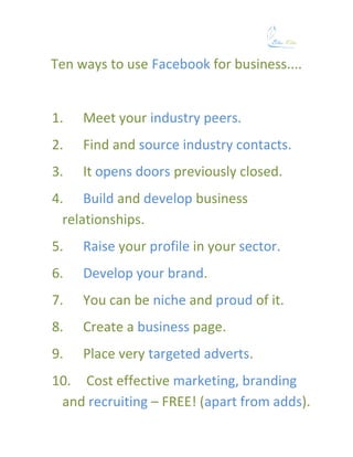 Ten ways to use Facebook for business....


1.   Meet your industry peers.
2.   Find and source industry contacts.
3.   It opens doors previously closed.
4. Build and develop business
  relationships.
5.   Raise your profile in your sector.
6.   Develop your brand.
7.   You can be niche and proud of it.
8.   Create a business page.
9.   Place very targeted adverts.
10. Cost effective marketing, branding
 and recruiting – FREE! (apart from adds).
 