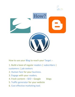 How to use your Blog to reach your Target :-
1. Build a base of regular readers | subscribers |
customers | job seekers
2. Human face for your business.
3. Engage with your readers.
4. Fresh content – SEO – Google        blogs
5. Traffic generator for your website
6. Cost effective marketing tool.
 