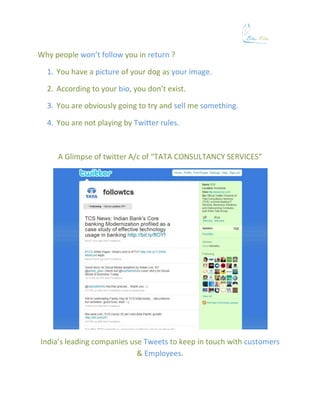 Why people won’t follow you in return ?

  1. You have a picture of your dog as your image.

  2. According to your bio, you don’t exist.

  3. You are obviously going to try and sell me something.

  4. You are not playing by Twitter rules.



     A Glimpse of twitter A/c of “TATA CONSULTANCY SERVICES”




India’s leading companies use Tweets to keep in touch with customers
                            & Employees.
 