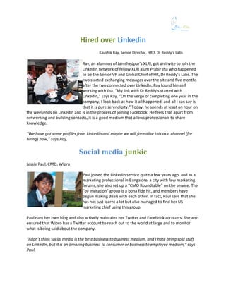 Hired over Linkedin
                                         Kaushik Ray, Senior Director, HRD, Dr Reddy’s Labs

                              Ray, an alumnus of Jamshedpur’s XLRI, got an invite to join the
                              LinkedIn network of fellow XLRI alum Prabir Jha who happened
                              to be the Senior VP and Global Chief of HR, Dr Reddy’s Labs. The
                              two started exchanging messages over the site and five months
                              after the two connected over LinkedIn, Ray found himself
                              working with Jha. “My link with Dr Reddy’s started with
                              LinkedIn,” says Ray. “On the verge of completing one year in the
                              company, I look back at how it all happened, and all I can say is
                              that it is pure serendipity.” Today, he spends at least an hour on
the weekends on LinkedIn and is in the process of joining Facebook. He feels that apart from
networking and building contacts, it is a good medium that allows professionals to share
knowledge.

“We have got some profiles from LinkedIn and maybe we will formalise this as a channel (for
hiring) now,” says Ray.


                             Social media junkie
Jessie Paul, CMO, Wipro

                               Paul joined the LinkedIn service quite a few years ago, and as a
                               marketing professional in Bangalore, a city with few marketing
                               forums, she also set up a “CMO Roundtable” on the service. The
                               “by invitation” group is a bona fide hit, and members have
                               begun making deals with each other. In fact, Paul says that she
                               has not just learnt a lot but also managed to find her US
                               marketing chief using this group.

Paul runs her own blog and also actively maintains her Twitter and Facebook accounts. She also
ensured that Wipro has a Twitter account to reach out to the world at large and to monitor
what is being said about the company.

“I don’t think social media is the best business to business medium, and I hate being sold stuff
on LinkedIn, but it is an amazing business to consumer or business to employee medium,” says
Paul.
 