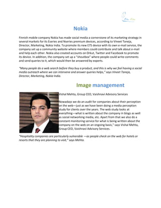 Nokia
Finnish mobile company Nokia has made social media a cornerstone of its marketing strategy in
several markets for its Eseries and Nseries premium devices, according to Vineet Taneja,
Director, Marketing, Nokia India. To promote its new E75 device with its own e-mail service, the
company set up a community website where members could contribute and talk about e-mail
and help each other. Nokia also created accounts on Orkut, Twitter and Facebook to promote
its device. In addition, the company set up a “shoutbox” where people could write comments
and send queries to it, which would then be answered by experts.

“Many people do a web search before they buy a product, and this is why we feel having a social
media outreach where we can intervene and answer queries helps,” says Vineet Taneja,
Director, Marketing, Nokia India.


                                            Image management
                               Vishal Mehta, Group CEO, Vaishnavi Advisory Services

                               Nowadays we do an audit for companies about their perception
                               on the web—just as we have been doing a media perception
                               study for clients over the years. The web study looks at
                               everything—what is written about the company in blogs as well
                               as social networking media, etc. Apart from that we also do a
                               constant monitoring service for what is being written about the
                               company on the web on an ongoing basis,” says Vishal Mehta,
                               Group CEO, Vaishnavi Advisory Services.

“Hospitality companies are particularly vulnerable —as people check on the web for hotels or
resorts that they are planning to visit,” says Mehta.
 