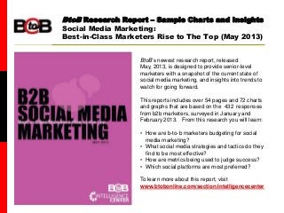 BtoB magazine
BtoB Research Report – Sample Charts and Insights
Social Media Marketing:
Best-in-Class Marketers Rise to The Top (May 2013)
BtoB’s newest research report, released
May, 2013, is designed to provide senior-level
marketers with a snapshot of the current state of
social media marketing, and insights into trends to
watch for going forward.
This reports includes over 54 pages and 72 charts
and graphs that are based on the 432 responses
from b2b marketers, surveyed in January and
February 2013. From this research you will learn:
• How are b-to-b marketers budgeting for social
media marketing?
• What social media strategies and tactics do they
find to be most effective?
• How are metrics being used to judge success?
• Which social platforms are most preferred?
To learn more about this report, visit
www.btobonline.com/section/intelligencecenter
 