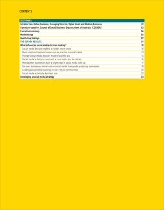 2
CONTENTS
SECTION 01:
Introduction: Rohan Ganeson, Managing Director, Optus Small and Medium Buisness	 01
A peak perspective: Council of Small Business Organisations of Australia (COSBOA)	 03
Executive summary	 04
Methodology	 06
Qualitative findings	 07
THE SURVEY RESULTS	 09
What influences social media decision making?	 10
	 Social media decision makers are older, more senior	 10
	 Most small and medium businesses are inactive in social media	 13
	 Younger social media decision makers lead the way	 14
	 Social media activity is consistent across states and territories	 16
	 Metropolitan businesses have a slight edge in social media take-up	 17
	 Services businesses more keen on social media than goods-producing businesses	 18
	 Leading social media business sectors rely on communities	 20
	 Social media activity by business size	 22
Developing a social media strategy	 23
 
