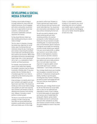 Optus Social Media Index. Copyright © 2010.
23
THE SURVEY RESULTS
Creating a social media strategy is
no longer optional for many small and
medium businesses. By not engaging
with online communities, businesses
miss out on opportunities to win new
customers, communicate with
all business stakeholders and build
reputation and revenue.
So how should decision makers go
about building and acting on a social
media strategy?
The first step is to develop a strategy
that details your objectives for social
media, ways of achieving them and
milestones along the way. Creating this
plan involves researching the available
social media tools and identifying those
best suited to your business. While small
and medium businesses overwhelmingly
target larger sites, a more specialised
site or tool—or a combination of both—
to better suit these businesses.
For example, many businesses link
several social media tools together,
for example, a business may use Twitter
to promote a YouTube video. It may also
provide links on a YouTube video to
a Facebook page that in turn links to
a blog that can be shared using social
bookmarking tools.
A key technique is to identify which tools
your customers and suppliers use and
how to best reach them. This should not
dictate your entire social media strategy,
since growth can come from acquiring
new customers and markets as well as
obtaining more business from existing
ones. However, it provides a sound
platform to deliver growth.
The key to a successful social media
strategy is to take it step by step.
Start with one social media tool and
establish a profile before interacting
with social media users. At this stage
you need to confirm your followers or
friends represent your target market
and can help you meet your business and
social media objectives. You should also
join conversations and endeavour to add
value without attempting the hard sell.
You will also need to integrate social
media marketing with your other
marketing activities. An essential
prerequisite is either folding the social
media plan into your business’s broader
marketing plan, or at least ensuring the
plans are harmonised. Specific measures
to integrate social media into marketing
activities include linking to your website
from your social media profile, or adding
your business’s social media contact
details to email signatures, business
cards, brochures and other collateral.
These activities will drive more traffic to
your website and social media presence.
This in turn will make it even more
important to regularly update content
and provide input to your—and your
stakeholders’—social media communities.
Your strategy should ensure your branding
and messaging is consistent across all
platforms. It should also include specific
weekly, monthly or quarterly goals,
including how many friends or followers
you want to acquire and engage with and
how much time you should spend on
social media.
Importantly, your strategy should account
for the fact that almost all social media
tools or sites are not moderated and
impossible to control. If you’re looking
to control what people are saying about
your business you’re headed down the
wrong path. However, giving readers
the freedom and tools to communicate
with each other unhindered can allow
your business to build its brand, or obtain
very quick feedback on areas it may need
to address.
Finally, it is important to remember
to keep at it. As a general rule, social
networking sites such as Facebook
and LinkedIn require an update at least
twice a week, whereas microblogging
sites such as Twitter should be updated
at least once a day.
DEVELOPING A SOCIAL
MEDIA STRATEGY
 