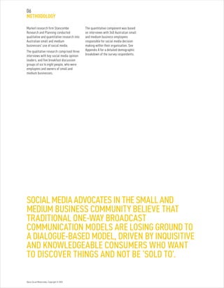 Optus Social Media Index. Copyright © 2010.
Market research firm Stancombe
Research and Planning conducted
qualitative and quantitative research into
Australian small and medium
businesses’ use of social media.
The qualitative research comprised three
interviews with key social media opinion
leaders, and five breakfast discussion
groups of six to eight people, who were
employees and owners of small and
medium businesses.
The quantitative component was based
on interviews with 340 Australian small
and medium business employees
responsible for social media decision
making within their organisation. See
Appendix A for a detailed demographic
breakdown of the survey respondents.
SOCIAL MEDIA ADVOCATES IN THE SMALL AND
MEDIUM BUSINESS COMMUNITY BELIEVE THAT
TRADITIONAL ONE-WAY BROADCAST
COMMUNICATION MODELS ARE LOSING GROUND TO
A DIALOGUE-BASED MODEL, DRIVEN BY INQUISITIVE
AND KNOWLEDGEABLE CONSUMERS WHO WANT
TO DISCOVER THINGS AND NOT BE ‘SOLD TO’.
06
METHODOLOGY
 