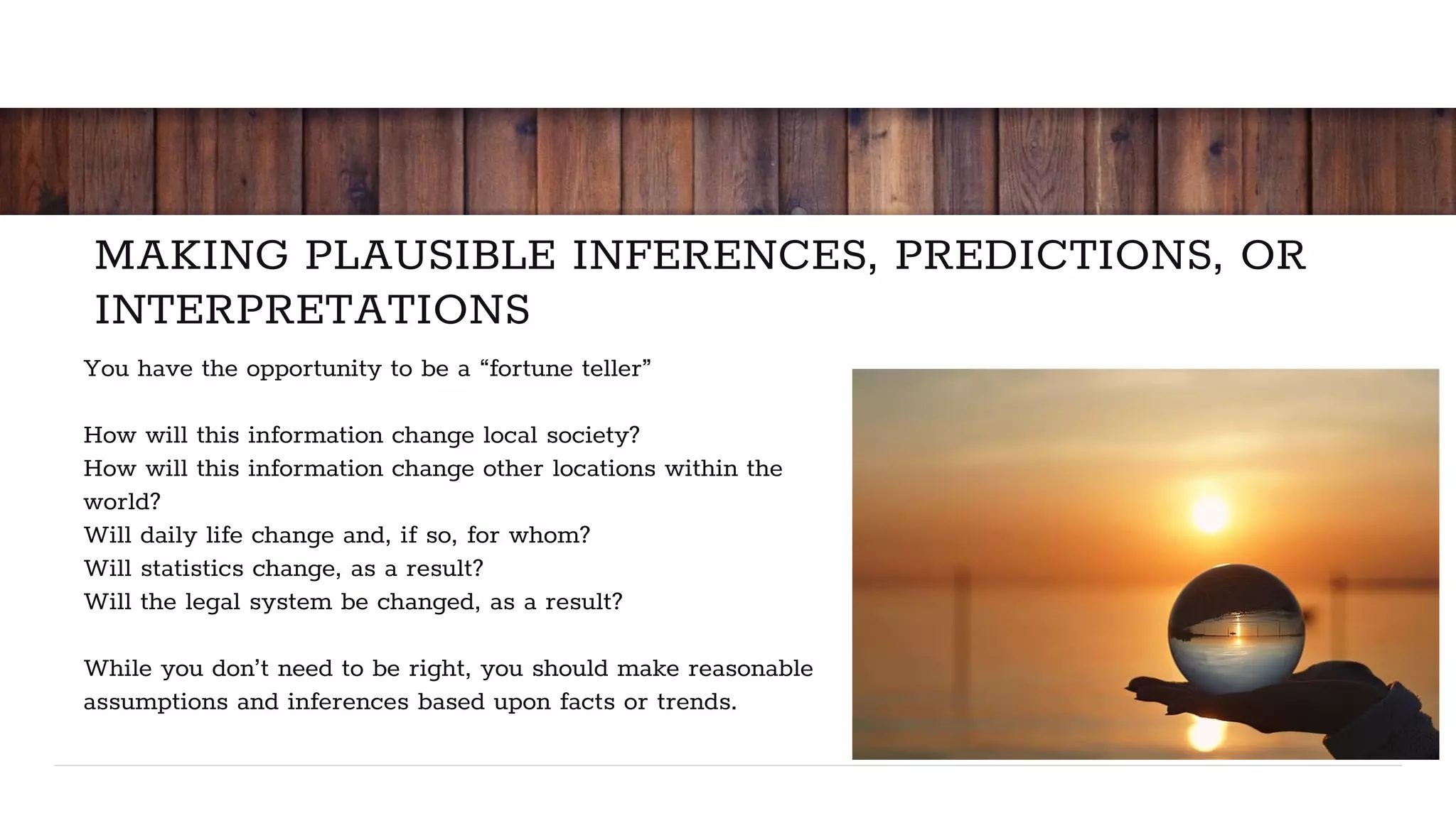 MAKING PLAUSIBLE INFERENCES, PREDICTIONS, OR
INTERPRETATIONS
You have the opportunity to be a “fortune teller”
How will this information change local society?
How will this information change other locations within the
world?
Will daily life change and, if so, for whom?
Will statistics change, as a result?
Will the legal system be changed, as a result?
While you don’t need to be right, you should make reasonable
assumptions and inferences based upon facts or trends.
 