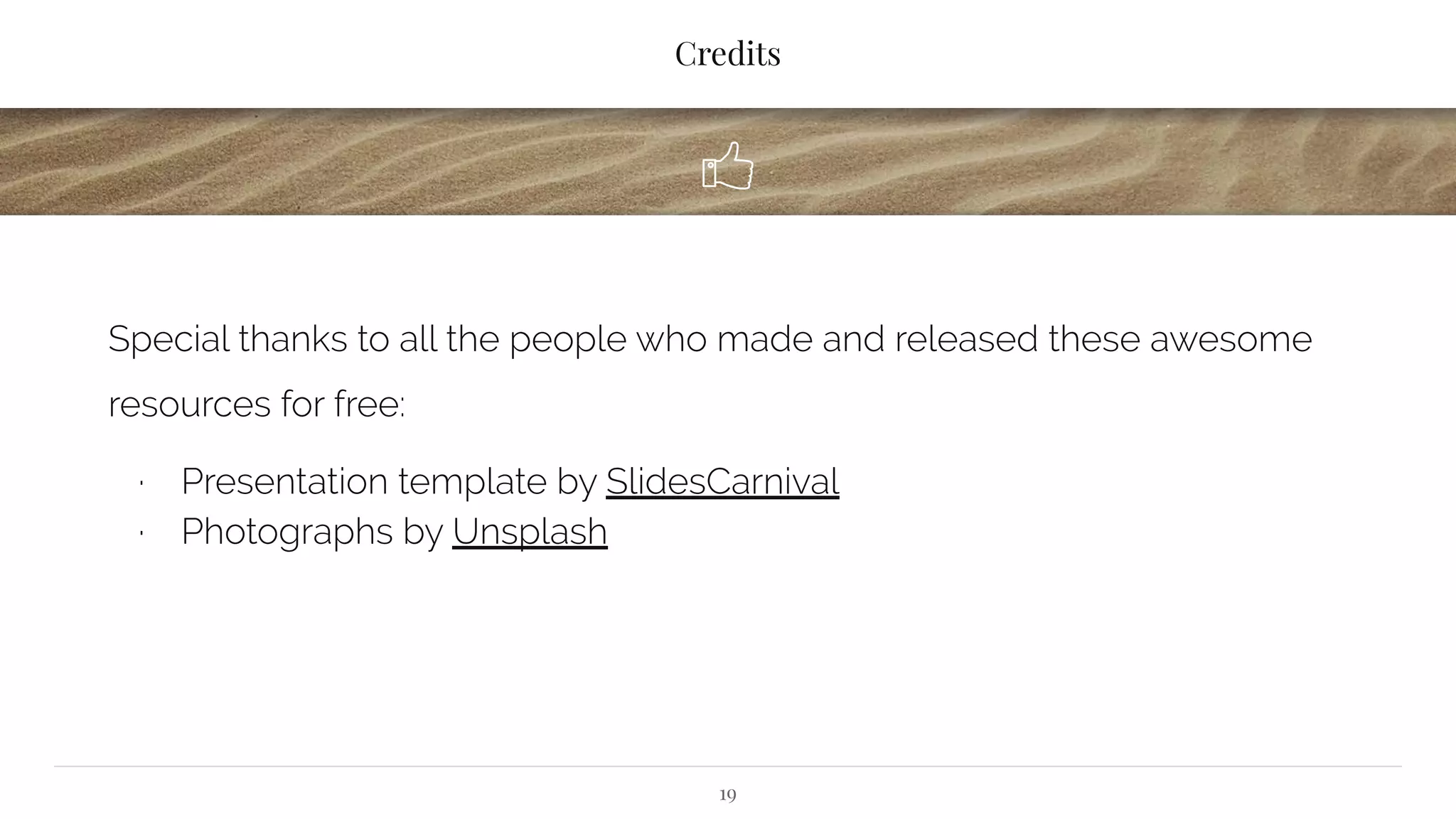Credits
Special thanks to all the people who made and released these awesome
resources for free:
∙ Presentation template by SlidesCarnival
∙ Photographs by Unsplash
19
 
