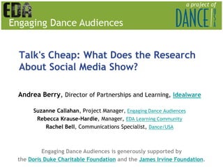 Talk's Cheap: What Does the Research
About Social Media Show?

Andrea Berry, Director of Partnerships and Learning, Idealware

     Suzanne Callahan, Project Manager, Engaging Dance Audiences
      Rebecca Krause-Hardie, Manager, EDA Learning Community
         Rachel Bell, Communications Specialist, Dance/USA



         Engaging Dance Audiences is generously supported by
the Doris Duke Charitable Foundation and the James Irvine Foundation.
 