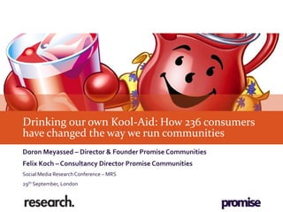 Drinking our own Kool-Aid: How 236 consumers
have changed the way we run communities
Doron Meyassed – Director & Founder Promise Communities
Felix Koch – Consultancy Director Promise Communities
Social Media Research Conference – MRS
29th September, London
 