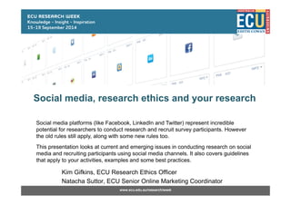 Contact Info: www.ecu.edu.au/research/weekwww.ecu.edu.au/research/week
Social media, research ethics and your research
Kim Gifkins, ECU Research Ethics Officer
Natacha Suttor, ECU Senior Online Marketing Coordinator
Social media platforms (like Facebook, LinkedIn and Twitter) represent incredible
potential for researchers to conduct research and recruit survey participants. However
the old rules still apply, along with some new rules too.
This presentation looks at current and emerging issues in conducting research on social
media and recruiting participants using social media channels. It also covers guidelines
that apply to your activities, examples and some best practices.
 