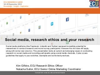 Social media, research ethics and your research
Social media platforms (like Facebook, LinkedIn and Twitter) represent incredible potential for
researchers to conduct research and recruit survey participants. However the old rules still apply,
along with some new rules too. This presentation looks at current and emerging issues in conducting
research on social media and recruiting participants using social media channels. It also covers
guidelines that apply to your activities, examples and some best practices.

Kim Gifkins, ECU Research Ethics Officer
Natacha Suttor, ECU Senior Online Marketing Coordinator
Contact Info: www.ecu.edu.au/research/week

 