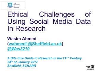 Ethical Challenges of
Using Social Media Data
In Research
Wasim Ahmed
(wahmed1@Sheffield.ac.uk)
@Was3210
A Bite Size Guide to Research in the 21ST Century
24th of January 2017
Sheffield, SCHARR
 