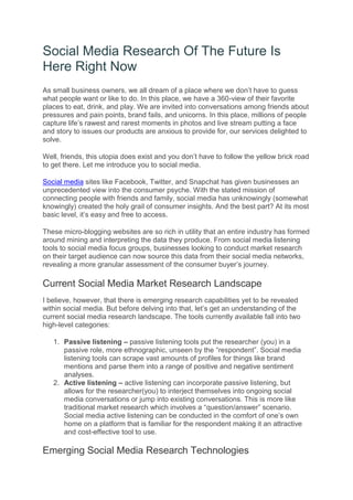 Social Media Research Of The Future Is
Here Right Now
As small business owners, we all dream of a place where we don’t have to guess
what people want or like to do. In this place, we have a 360-view of their favorite
places to eat, drink, and play. We are invited into conversations among friends about
pressures and pain points, brand fails, and unicorns. In this place, millions of people
capture life’s rawest and rarest moments in photos and live stream putting a face
and story to issues our products are anxious to provide for, our services delighted to
solve.
Well, friends, this utopia does exist and you don’t have to follow the yellow brick road
to get there. Let me introduce you to social media.
Social media sites like Facebook, Twitter, and Snapchat has given businesses an
unprecedented view into the consumer psyche. With the stated mission of
connecting people with friends and family, social media has unknowingly (somewhat
knowingly) created the holy grail of consumer insights. And the best part? At its most
basic level, it’s easy and free to access.
These micro-blogging websites are so rich in utility that an entire industry has formed
around mining and interpreting the data they produce. From social media listening
tools to social media focus groups, businesses looking to conduct market research
on their target audience can now source this data from their social media networks,
revealing a more granular assessment of the consumer buyer’s journey.
Current Social Media Market Research Landscape
I believe, however, that there is emerging research capabilities yet to be revealed
within social media. But before delving into that, let’s get an understanding of the
current social media research landscape. The tools currently available fall into two
high-level categories:
1. Passive listening – passive listening tools put the researcher (you) in a
passive role, more ethnographic, unseen by the “respondent”. Social media
listening tools can scrape vast amounts of profiles for things like brand
mentions and parse them into a range of positive and negative sentiment
analyses.
2. Active listening – active listening can incorporate passive listening, but
allows for the researcher(you) to interject themselves into ongoing social
media conversations or jump into existing conversations. This is more like
traditional market research which involves a “question/answer” scenario.
Social media active listening can be conducted in the comfort of one’s own
home on a platform that is familiar for the respondent making it an attractive
and cost-effective tool to use.
Emerging Social Media Research Technologies
 