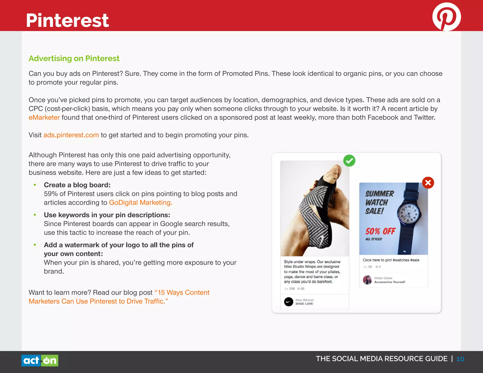 THE SOCIAL MEDIA RESOURCE GUIDE | 10
Pinterest
Can you buy ads on Pinterest? Sure. They come in the form of Promoted Pins. These look identical to organic pins, or you can choose
to promote your regular pins.
Once you’ve picked pins to promote, you can target audiences by location, demographics, and device types. These ads are sold on a
CPC (cost-per-click) basis, which means you pay only when someone clicks through to your website. Is it worth it? A recent article by
eMarketer found that one-third of Pinterest users clicked on a sponsored post at least weekly, more than both Facebook and Twitter.
Visit ads.pinterest.com to get started and to begin promoting your pins.
Advertising on Pinterest
Although Pinterest has only this one paid advertising opportunity,
there are many ways to use Pinterest to drive traffic to your
business website. Here are just a few ideas to get started:
•	 Create a blog board:
59% of Pinterest users click on pins pointing to blog posts and
articles according to GoDigital Marketing.
•	 Use keywords in your pin descriptions:
Since Pinterest boards can appear in Google search results,
use this tactic to increase the reach of your pin.
•	 Add a watermark of your logo to all the pins of
your own content:
When your pin is shared, you’re getting more exposure to your
brand.
Want to learn more? Read our blog post “15 Ways Content
Marketers Can Use Pinterest to Drive Traffic.”
 