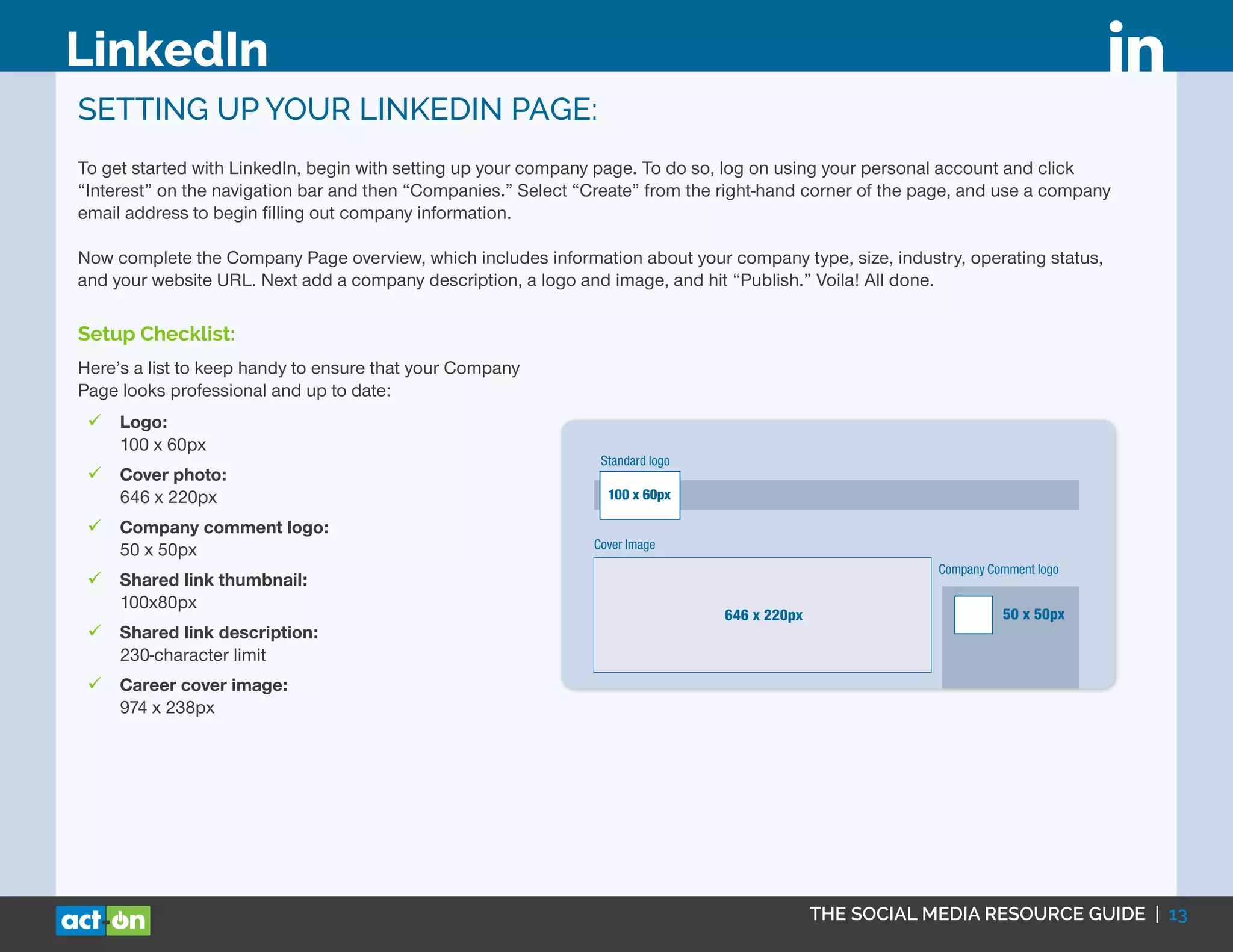 THE SOCIAL MEDIA RESOURCE GUIDE | 13
LinkedIn
SETTING UP YOUR LINKEDIN PAGE:
To get started with LinkedIn, begin with setting up your company page. To do so, log on using your personal account and click
“Interest” on the navigation bar and then “Companies.” Select “Create” from the right-hand corner of the page, and use a company
email address to begin filling out company information.
Now complete the Company Page overview, which includes information about your company type, size, industry, operating status,
and your website URL. Next add a company description, a logo and image, and hit “Publish.” Voila! All done.
Setup Checklist:
Here’s a list to keep handy to ensure that your Company
Page looks professional and up to date:
99 Logo:
100 x 60px
99 Cover photo:
646 x 220px
99 Company comment logo:
50 x 50px
99 Shared link thumbnail:
100x80px
99 Shared link description:
230-character limit
99 Career cover image:
974 x 238px
LINKEDIN
Standard logo
646 x 220px
Shared Link
Thumbnail
100 x 80px
Link Title
Description: 230 characters
Company Comment logo
50 x 50px
CAREERS PAGE
The company page has a job section to post job openings. The cover
Cover Image
100 x 60px
 