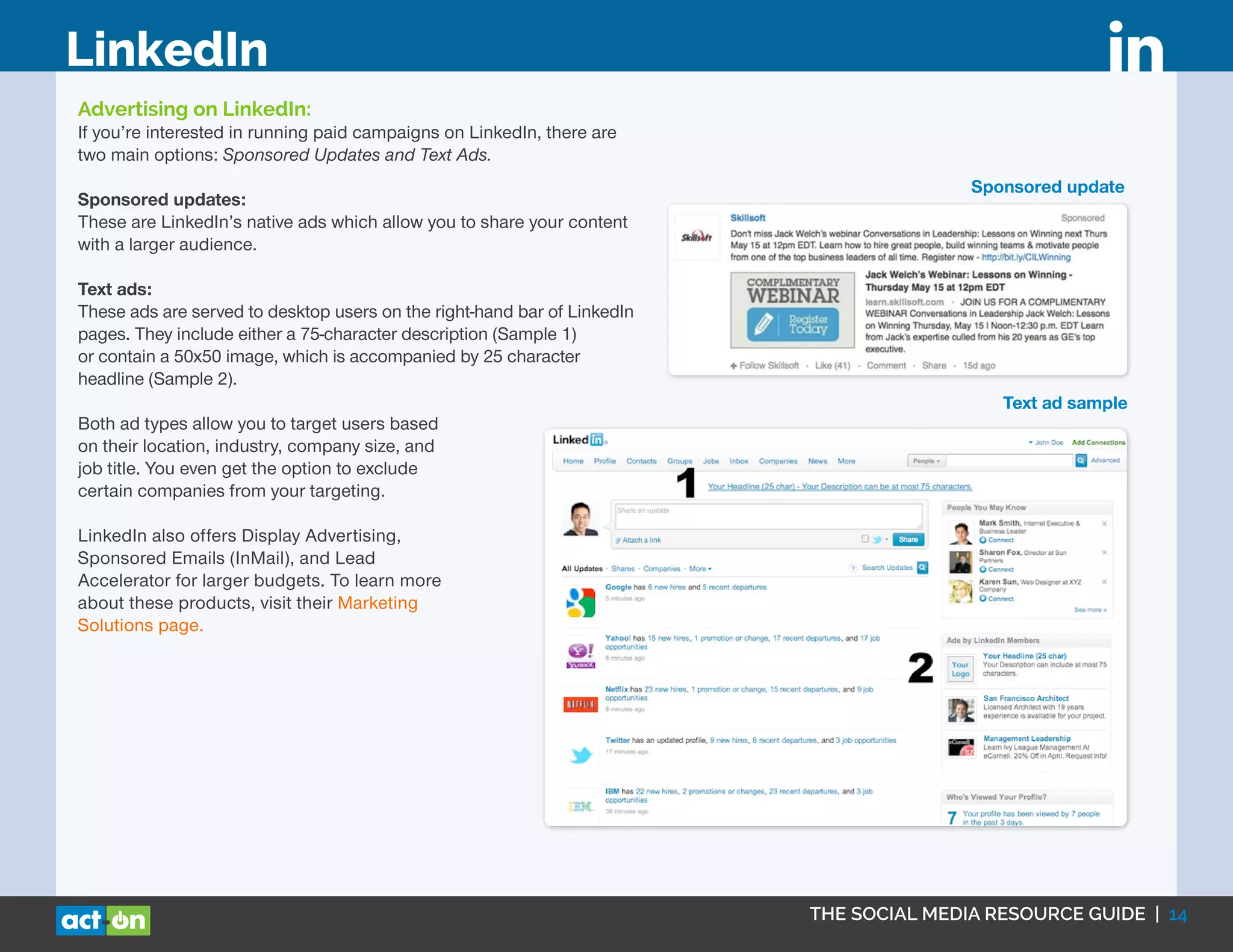 THE SOCIAL MEDIA RESOURCE GUIDE | 14
LinkedIn
Advertising on LinkedIn:
If you’re interested in running paid campaigns on LinkedIn, there are
two main options: Sponsored Updates and Text Ads.
Sponsored updates:
These are LinkedIn’s native ads which allow you to share your content
with a larger audience.
Text ads:
These ads are served to desktop users on the right-hand bar of LinkedIn
pages. They include either a 75-character description (Sample 1)
or contain a 50x50 image, which is accompanied by 25 character
headline (Sample 2).
Both ad types allow you to target users based
on their location, industry, company size, and
job title. You even get the option to exclude
certain companies from your targeting.
LinkedIn also offers Display Advertising,
Sponsored Emails (InMail), and Lead
Accelerator for larger budgets. To learn more
about these products, visit their Marketing
Solutions page.
Sponsored update
Text ad sample
 