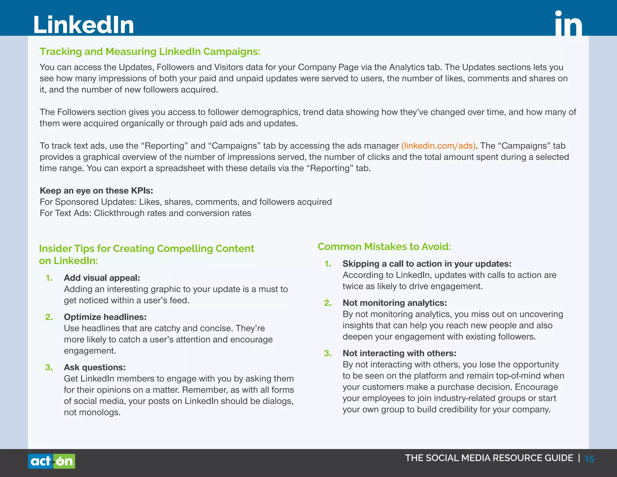 THE SOCIAL MEDIA RESOURCE GUIDE | 15
LinkedIn
Tracking and Measuring LinkedIn Campaigns:
You can access the Updates, Followers and Visitors data for your Company Page via the Analytics tab. The Updates sections lets you
see how many impressions of both your paid and unpaid updates were served to users, the number of likes, comments and shares on
it, and the number of new followers acquired.
The Followers section gives you access to follower demographics, trend data showing how they’ve changed over time, and how many of
them were acquired organically or through paid ads and updates.
To track text ads, use the “Reporting” and “Campaigns” tab by accessing the ads manager (linkedin.com/ads). The “Campaigns” tab
provides a graphical overview of the number of impressions served, the number of clicks and the total amount spent during a selected
time range. You can export a spreadsheet with these details via the “Reporting” tab.
Keep an eye on these KPIs:
For Sponsored Updates: Likes, shares, comments, and followers acquired
For Text Ads: Clickthrough rates and conversion rates
Insider Tips for Creating Compelling Content
on LinkedIn:
1.	 Add visual appeal:
Adding an interesting graphic to your update is a must to
get noticed within a user’s feed.
2.	 Optimize headlines:
Use headlines that are catchy and concise. They’re
more likely to catch a user’s attention and encourage
engagement.
3.	 Ask questions:
Get LinkedIn members to engage with you by asking them
for their opinions on a matter. Remember, as with all forms
of social media, your posts on LinkedIn should be dialogs,
not monologs.
Common Mistakes to Avoid:
1.	 Skipping a call to action in your updates:
According to LinkedIn, updates with calls to action are
twice as likely to drive engagement.
2.	 Not monitoring analytics:
By not monitoring analytics, you miss out on uncovering
insights that can help you reach new people and also
deepen your engagement with existing followers.
3.	 Not interacting with others:
By not interacting with others, you lose the opportunity
to be seen on the platform and remain top-of-mind when
your customers make a purchase decision. Encourage
your employees to join industry-related groups or start
your own group to build credibility for your company.
 