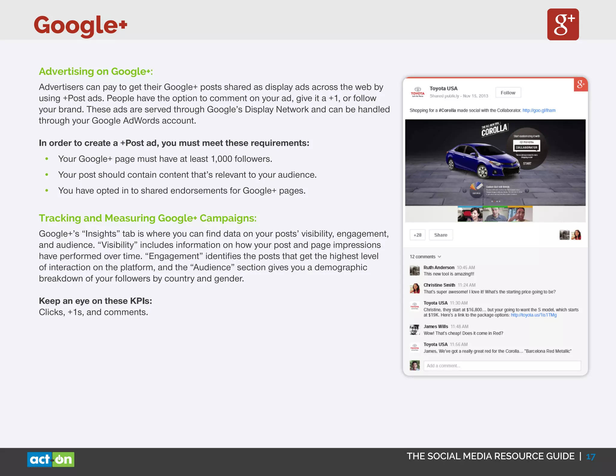Google+
THE SOCIAL MEDIA RESOURCE GUIDE | 17
Advertising on Google+:
Advertisers can pay to get their Google+ posts shared as display ads across the web by
using +Post ads. People have the option to comment on your ad, give it a +1, or follow
your brand. These ads are served through Google’s Display Network and can be handled
through your Google AdWords account.
In order to create a +Post ad, you must meet these requirements:
•	 Your Google+ page must have at least 1,000 followers.
•	 Your post should contain content that’s relevant to your audience.
•	 You have opted in to shared endorsements for Google+ pages.
Tracking and Measuring Google+ Campaigns:
Google+’s “Insights” tab is where you can find data on your posts’ visibility, engagement,
and audience. “Visibility” includes information on how your post and page impressions
have performed over time. “Engagement” identifies the posts that get the highest level
of interaction on the platform, and the “Audience” section gives you a demographic
breakdown of your followers by country and gender.
Keep an eye on these KPIs:
Clicks, +1s, and comments.
 