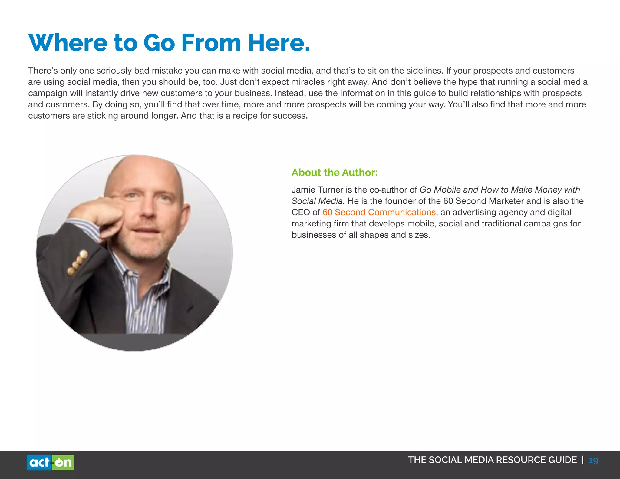 THE SOCIAL MEDIA RESOURCE GUIDE | 19
Where to Go From Here.
There’s only one seriously bad mistake you can make with social media, and that’s to sit on the sidelines. If your prospects and customers
are using social media, then you should be, too. Just don’t expect miracles right away. And don’t believe the hype that running a social media
campaign will instantly drive new customers to your business. Instead, use the information in this guide to build relationships with prospects
and customers. By doing so, you’ll find that over time, more and more prospects will be coming your way. You’ll also find that more and more
customers are sticking around longer. And that is a recipe for success.
About the Author:
Jamie Turner is the co-author of Go Mobile and How to Make Money with
Social Media. He is the founder of the 60 Second Marketer and is also the
CEO of 60 Second Communications, an advertising agency and digital
marketing firm that develops mobile, social and traditional campaigns for
businesses of all shapes and sizes.
 
