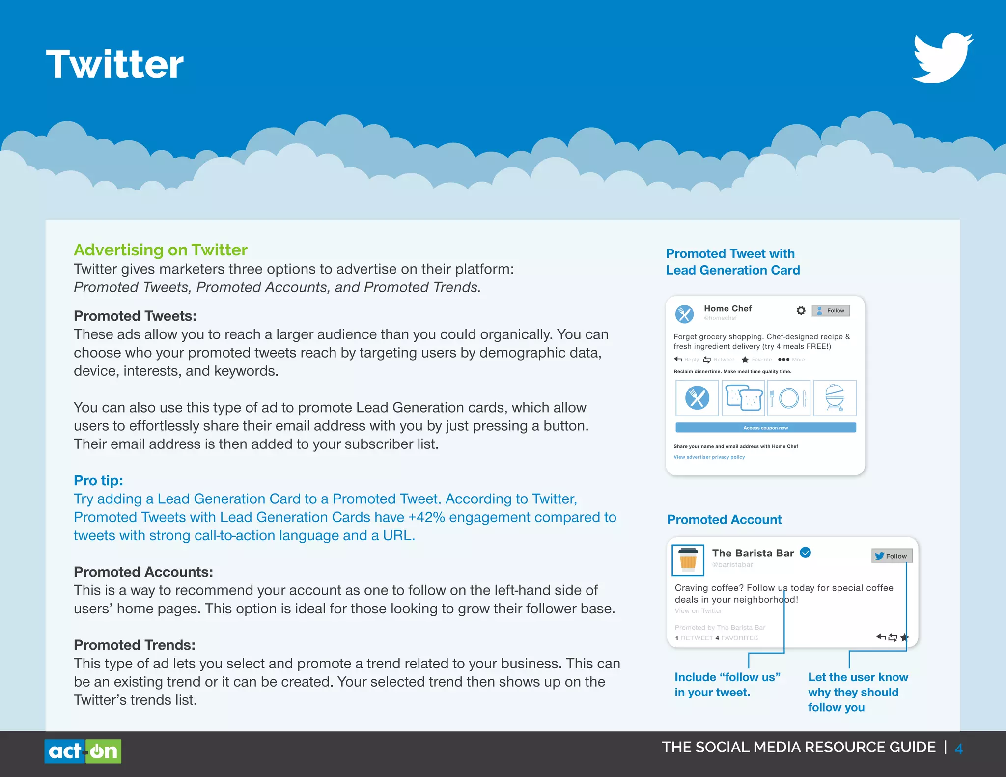 THE SOCIAL MEDIA RESOURCE GUIDE | 4
Twitter
Advertising on Twitter
Twitter gives marketers three options to advertise on their platform:
Promoted Tweets, Promoted Accounts, and Promoted Trends.
The Barista Bar
@baristabar
Craving coffee? Follow us today for special coffee
deals in your neighborhood!
View on Twitter
Follow
Promoted by The Barista Bar
1 RETWEET 4 FAVORITES
Include “follow us”
in your tweet.
Let the user know
why they should
follow you
Promoted Account
Promoted Tweet with
Lead Generation Card
Home Chef
@homechef
Forget grocery shopping. Chef-designed recipe &
fresh ingredient delivery (try 4 meals FREE!)
Follow
Reply Retweet Favorite More
Reclaim dinnertime. Make meal time quality time.
Access coupon now
Share your name and email address with Home Chef
View advertiser privacy policy
Promoted Tweets:
These ads allow you to reach a larger audience than you could organically. You can
choose who your promoted tweets reach by targeting users by demographic data,
device, interests, and keywords.
You can also use this type of ad to promote Lead Generation cards, which allow
users to effortlessly share their email address with you by just pressing a button.
Their email address is then added to your subscriber list.
Pro tip:
Try adding a Lead Generation Card to a Promoted Tweet. According to Twitter,
Promoted Tweets with Lead Generation Cards have +42% engagement compared to
tweets with strong call-to-action language and a URL.
Promoted Accounts:
This is a way to recommend your account as one to follow on the left-hand side of
users’ home pages. This option is ideal for those looking to grow their follower base.
Promoted Trends:
This type of ad lets you select and promote a trend related to your business. This can
be an existing trend or it can be created. Your selected trend then shows up on the
Twitter’s trends list.
 